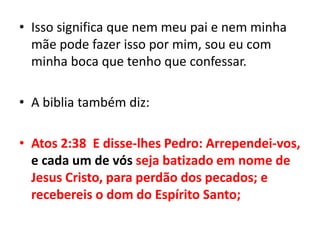Isso significa que nem meu pai e nem minha mãe pode fazer isso por mim, sou eu com minha boca que tenho que confessar.A biblia também diz:Atos 2:38  E disse-lhes Pedro: Arrependei-vos, e cada um de vós seja batizado em nome de Jesus Cristo, para perdão dos pecados; e recebereis o dom do Espírito Santo;
