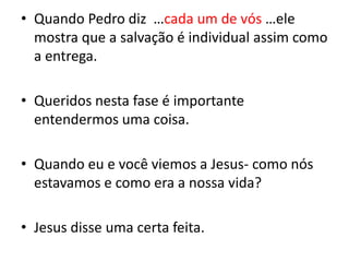 Quando Pedro diz  …cada um de vós …ele mostra que a salvação é individual assim como a entrega.Queridos nesta fase é importante entendermos uma coisa.Quando eu e você viemos a Jesus- como nós estavamos e como era a nossa vida?Jesus disse uma certa feita.