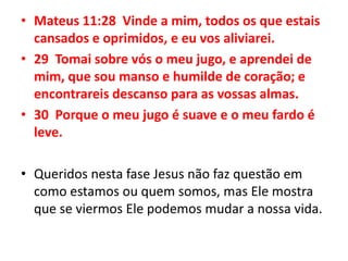 Mateus 11:28  Vinde a mim, todos os que estais cansados e oprimidos, e eu vos aliviarei.29  Tomai sobre vós o meu jugo, e aprendei de mim, que sou manso e humilde de coração; e encontrareis descanso para as vossas almas.30  Porque o meu jugo é suave e o meu fardo é leve.Queridos nesta fase Jesus não faz questão em como estamos ou quem somos, mas Ele mostra que se viermos Ele podemos mudar a nossa vida.