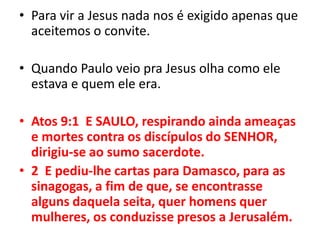 Para vir a Jesus nada nos é exigido apenas que aceitemos o convite.Quando Paulo veio pra Jesus olha como ele estava e quem ele era.Atos 9:1  E SAULO, respirando ainda ameaças e mortes contra os discípulos do SENHOR, dirigiu-se ao sumo sacerdote.2  E pediu-lhe cartas para Damasco, para as sinagogas, a fim de que, se encontrasse alguns daquela seita, quer homens quer mulheres, os conduzisse presos a Jerusalém.