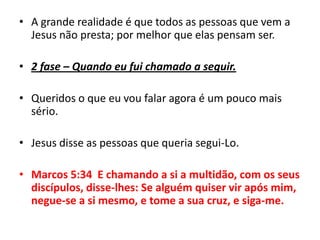A grande realidade é que todos as pessoas que vem a Jesus não presta; por melhor que elas pensam ser.2 fase – Quando eu fui chamado a seguir.Queridos o que eu vou falar agora é um pouco mais sério.Jesus disse as pessoas que queria segui-Lo.Marcos 5:34  E chamando a si a multidão, com os seus discípulos, disse-lhes: Se alguém quiser vir após mim, negue-se a si mesmo, e tome a sua cruz, e siga-me.