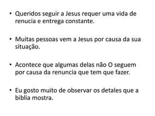 Queridos seguir a Jesus requer uma vida de renucia e entrega constante.Muitas pessoas vem a Jesus por causa da sua situação.Acontece que algumas delas não O seguem por causa da renuncia que tem que fazer.Eu gosto muito de observar os detales que a biblia mostra.