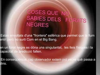 Estan envoltats d'una "frontera" esfèrica que permet que la llum
entri però no surti Com en el Big Bang.
en un forat negre es dóna una singularitat, les lleis físiques i la
capacitat de predicció fallen.
En conseqüència, cap observador extern pot veure què passa a
dins.
 