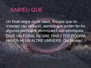 Un forat negre no és etern. Encara que no
s'escapi cap radiació, sembla que poden fer-ho
algunes partícules atòmiques i sub-atòmiques.
DINS UN FORAL NEGRE FINS I TOT PODRIA
HAVER-HI UN ALTRE UNIVERS. Qui ho sap!
 