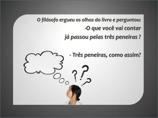 O filósofo ergueu os olhos do livro e perguntou:

-O que você vai contar
já passou pelas três peneiras ?
- Três peneiras, como assim?

 
