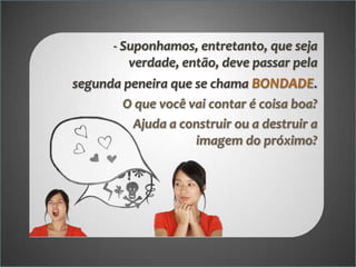- Suponhamos, entretanto, que seja
verdade, então, deve passar pela

segunda peneira que se chama BONDADE.
O que você vai contar é coisa boa?
Ajuda a construir ou a destruir a
imagem do próximo?

 