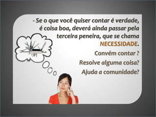 - Se o que você quiser contar é verdade,
é coisa boa, deverá ainda passar pela
terceira peneira, que se chama
NECESSIDADE.
Convém contar ?
Resolve alguma coisa?
Ajuda a comunidade?

 