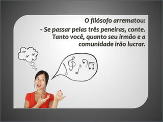 O filósofo arrematou:
- Se passar pelas três peneiras, conte.
Tanto você, quanto seu irmão e a
comunidade irão lucrar.

 