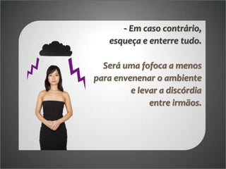 - Em caso contrário,
esqueça e enterre tudo.
Será uma fofoca a menos
para envenenar o ambiente
e levar a discórdia
entre irmãos.

 
