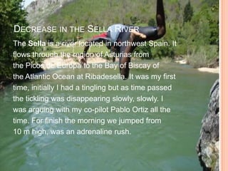 DECREASE IN THE SELLA RIVER
The Sella is a river located in northwest Spain. It
flows through the region of Asturias from
the Picos de Europa to the Bay of Biscay of
the Atlantic Ocean at Ribadesella. It was my first
time, initially I had a tingling but as time passed
the tickling was disappearing slowly, slowly. I
was arguing with my co-pilot Pablo Ortiz all the
time. For finish the morning we jumped from
10 m high, was an adrenaline rush.
 