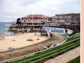 LLANES
In the afternoon we went to Llanes and we stay at the
Beach, oh God, beautifull wather. All the cubans
homes get a palm because reminds them of
their country of origin. Some of the boys played
football agains sevillans, they were too nice and
sociable.
 