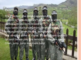 PAINTBALL
The Paintball (the literal translation into
Catalan is “bola de pintura") is a sport in which
participants use compressed air
guns called markers(markers) to shoot small paint
balls against other players. In essenceit
is a complex game of chase, as the players touched
by paint ballsin play are removed. I was like Jackie
Chan, jump, jump and more jump.
 