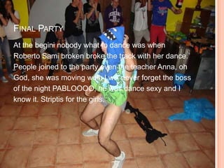 FINAL PARTY
At the begini nobody what to dance was when
Roberto Sami broken broke the track with her dance.
People joined to the party even the teacher Anna, oh
God, she was moving well. I will never forget the boss
of the night PABLOOOO, he was dance sexy and I
know it. Striptis for the girls.
 