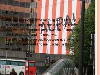 BILBAO
Back to Barcelona in the morning we visited the
museum of Bilbao. At input was a big dog flowers
then wen we enter and we see works of importats
artist. what surprised me most was
the love of Bilbao soccer, flags were everywhere.
At the end my friend and me lunched in the
McDonalls.
 