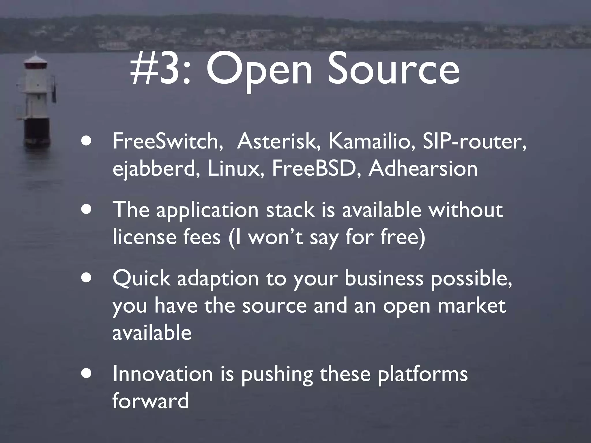 #3: Open Source FreeSwitch,  Asterisk, Kamailio, SIP-router, ejabberd, Linux, FreeBSD, Adhearsion The application stack is available without license fees (I won’t say for free) Quick adaption to your business possible, you have the source and an open market available Innovation is pushing these platforms forward 