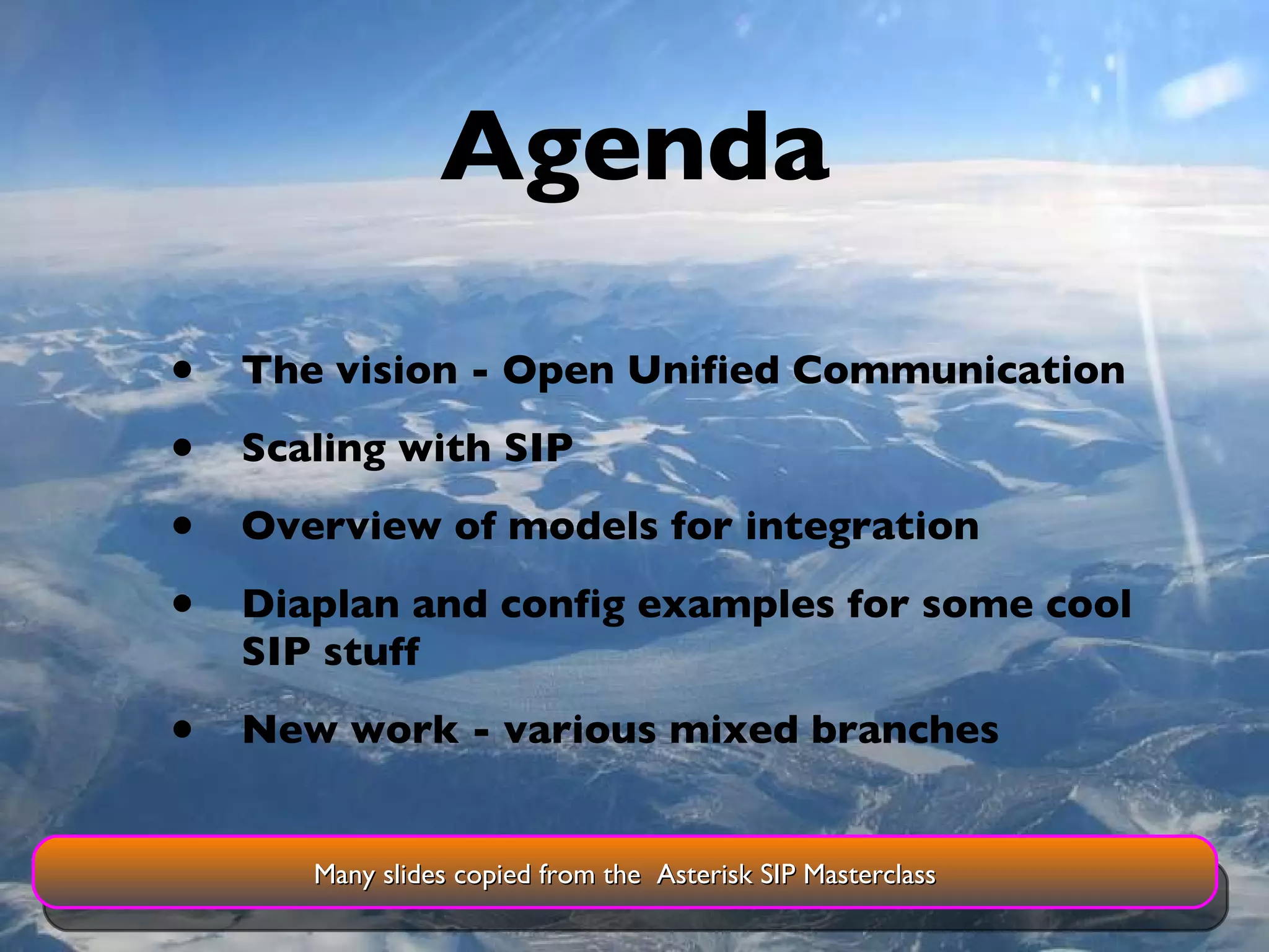 Agenda The vision - Open Unified Communication Scaling with SIP Overview of models for integration Diaplan and config examples for some cool SIP stuff New work - various mixed branches Many slides copied from the  Asterisk SIP Masterclass 