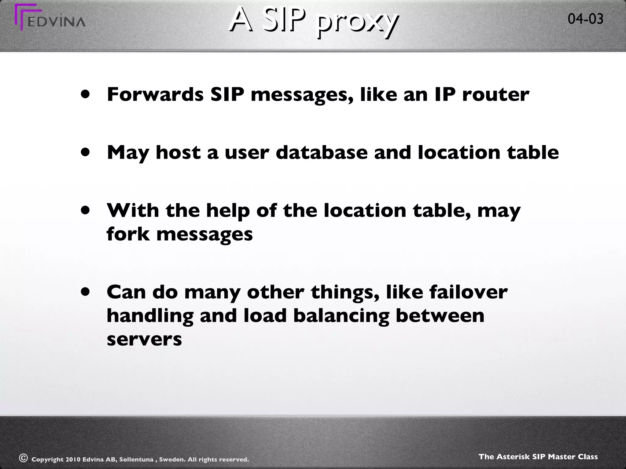 A SIP proxy Forwards SIP messages, like an IP router May host a user database and location table With the help of the location table, may fork messages Can do many other things, like failover handling and load balancing between servers 