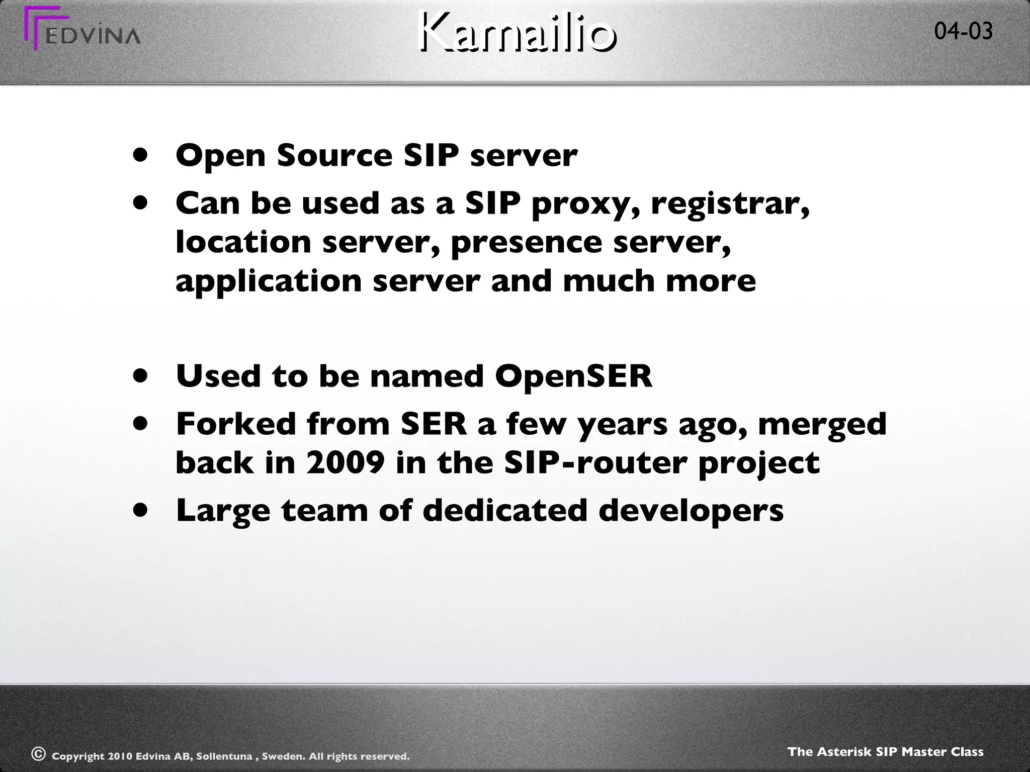 Kamailio Open Source SIP server Can be used as a SIP proxy, registrar, location server, presence server, application server and much more Used to be named OpenSER Forked from SER a few years ago, merged back in 2009 in the SIP-router project Large team of dedicated developers 
