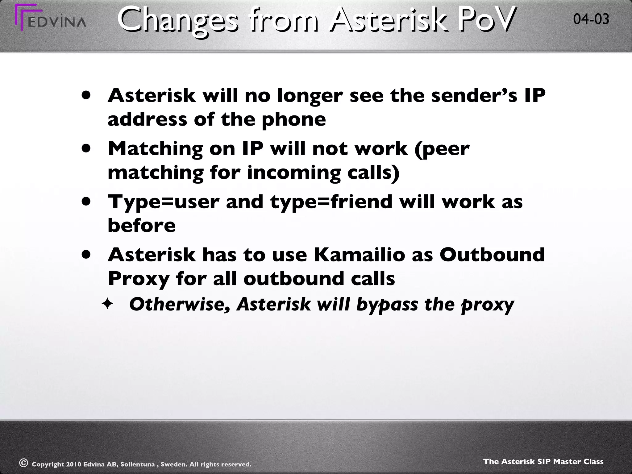 Changes from Asterisk PoV Asterisk will no longer see the sender’s IP address of the phone Matching on IP will not work (peer matching for incoming calls) Type=user and type=friend will work as before Asterisk has to use Kamailio as Outbound Proxy for all outbound calls Otherwise, Asterisk will bypass the proxy 