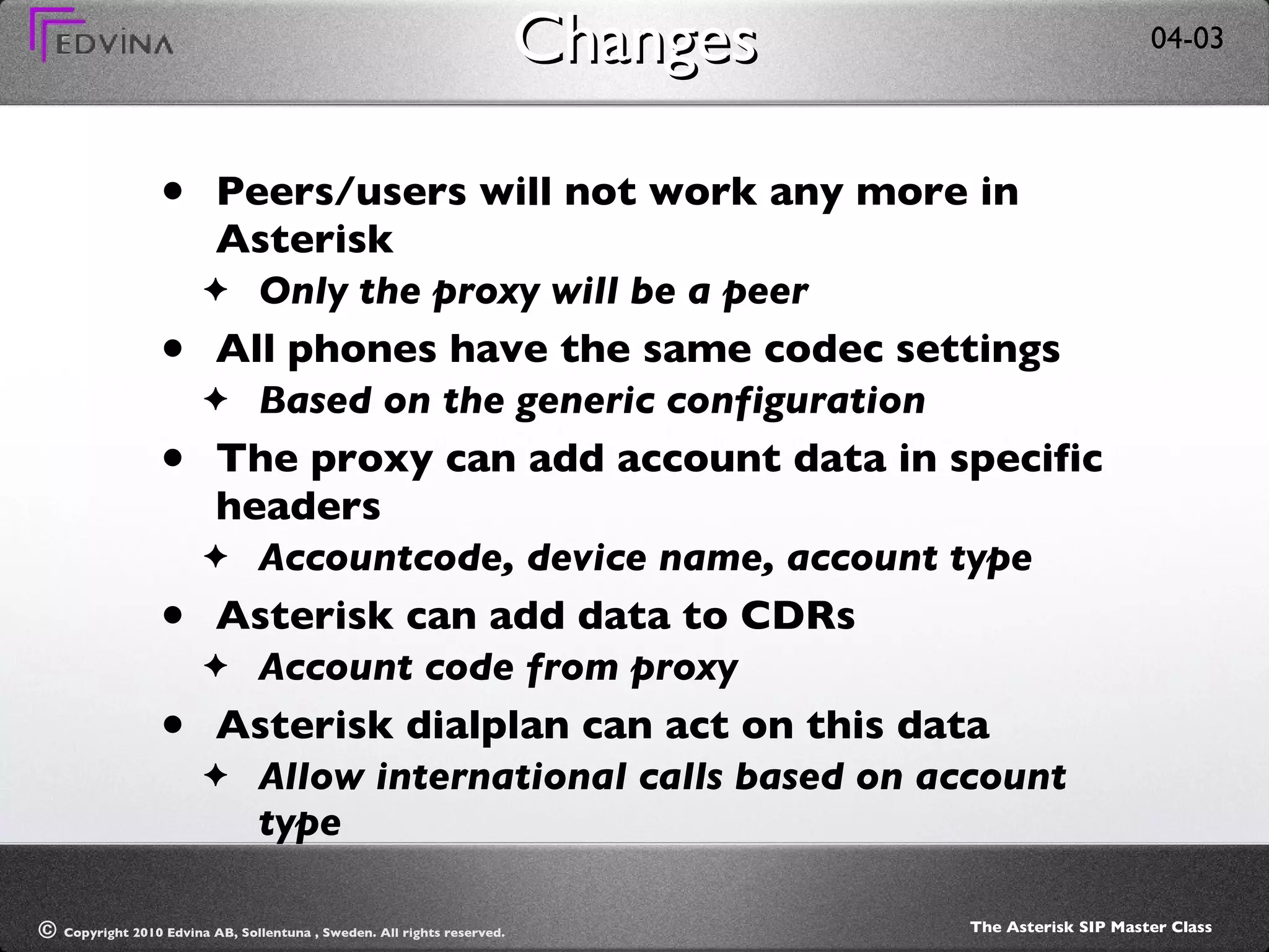 Changes Peers/users will not work any more in Asterisk Only the proxy will be a peer All phones have the same codec settings Based on the generic configuration The proxy can add account data in specific headers Accountcode, device name, account type Asterisk can add data to CDRs Account code from proxy Asterisk dialplan can act on this data Allow international calls based on account type 