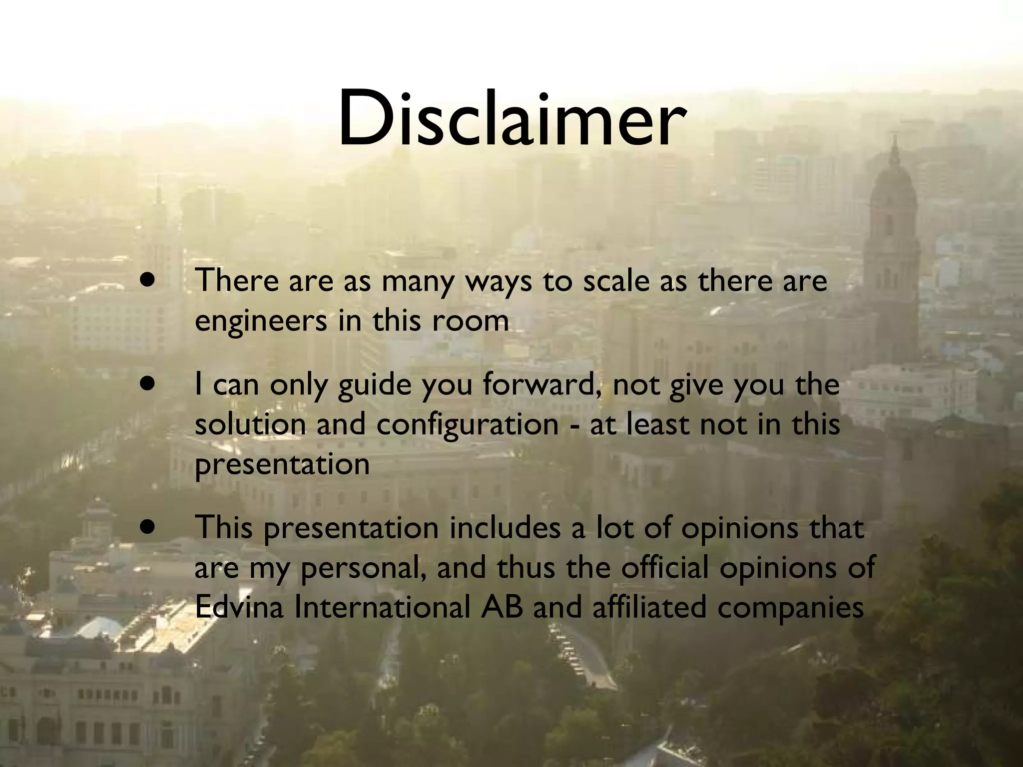 Disclaimer There are as many ways to scale as there are engineers in this room I can only guide you forward, not give you the solution and configuration - at least not in this presentation This presentation includes a lot of opinions that are my personal, and thus the official opinions of Edvina International AB and affiliated companies 