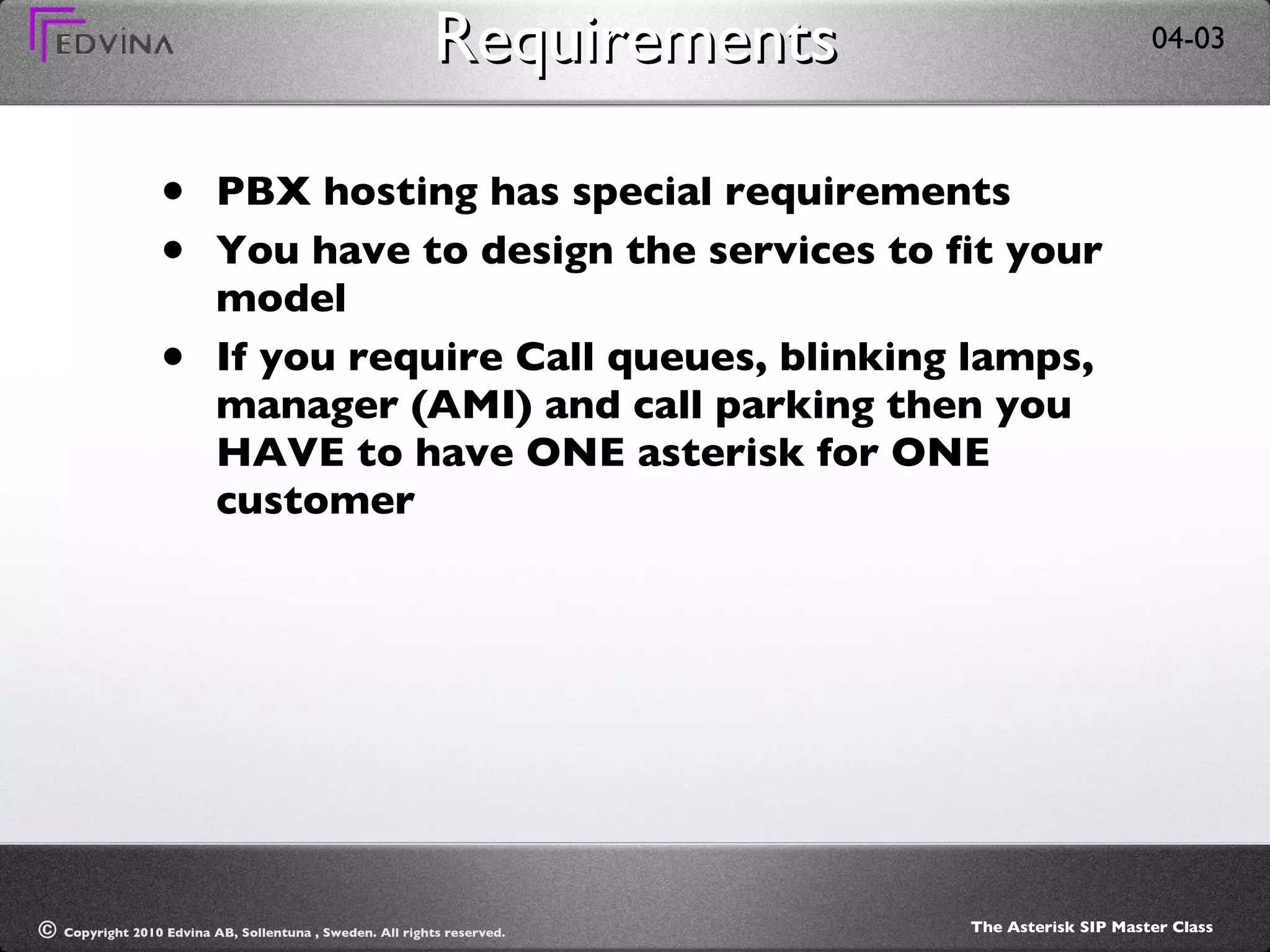Requirements PBX hosting has special requirements You have to design the services to fit your model If you require Call queues, blinking lamps, manager (AMI) and call parking then you HAVE to have ONE asterisk for ONE customer 