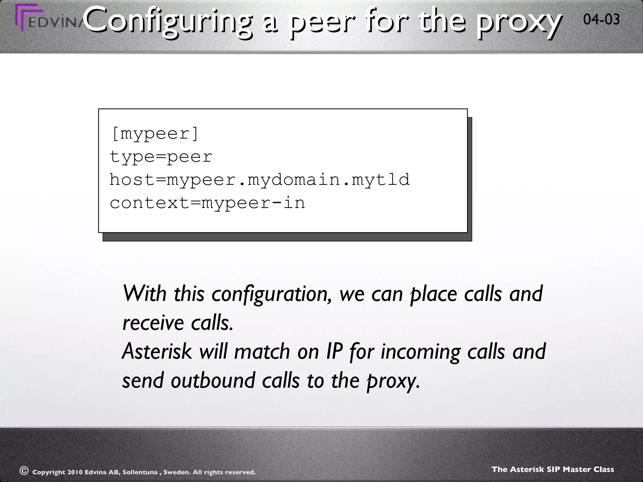 Configuring a peer for the proxy [mypeer] type=peer host=mypeer.mydomain.mytld context=mypeer-in With this configuration, we can place calls and receive calls. Asterisk will match on IP for incoming calls and send outbound calls to the proxy. 