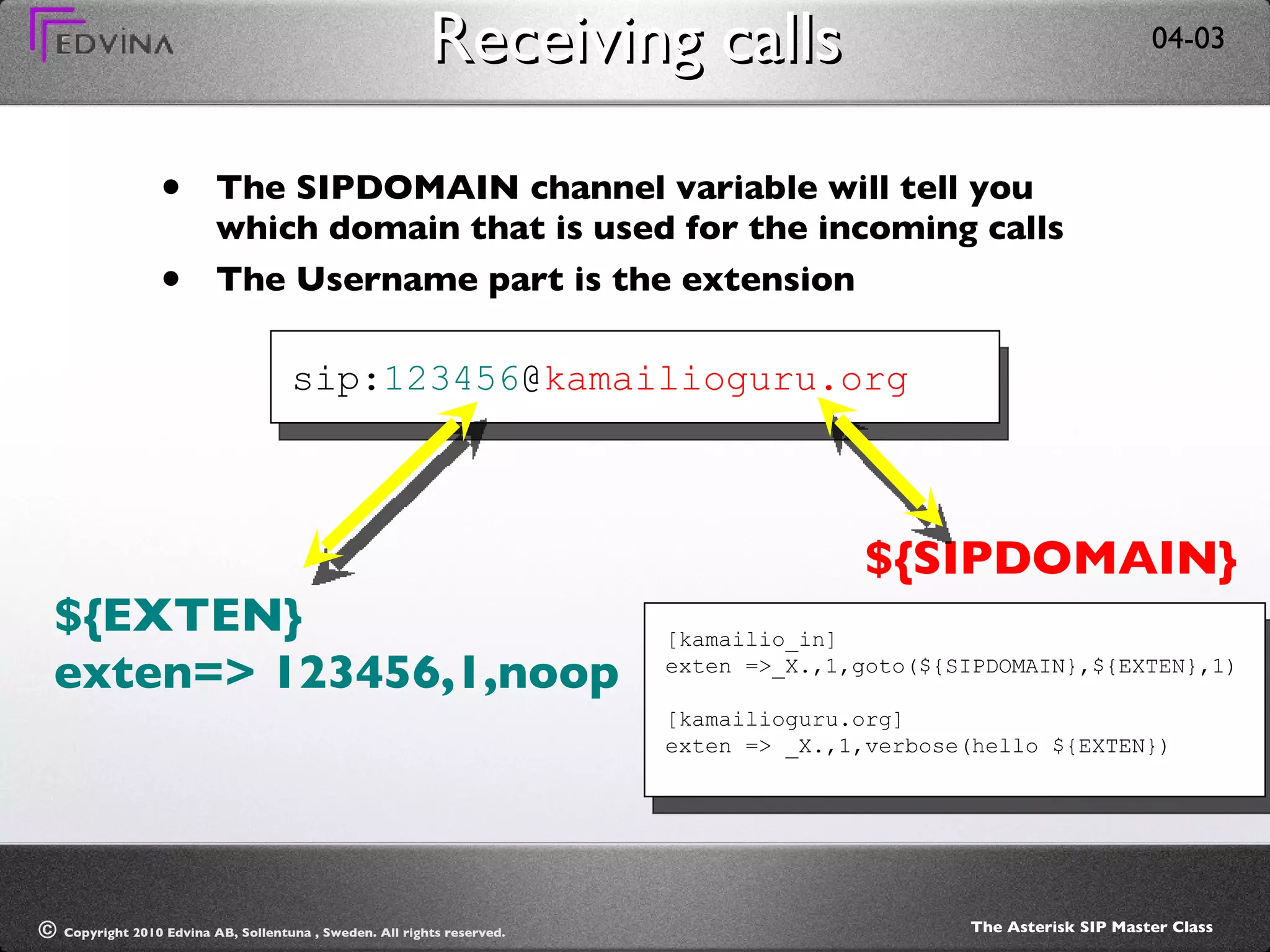 Receiving calls The SIPDOMAIN channel variable will tell you which domain that is used for the incoming calls The Username part is the extension sip: 123456 @ kamailioguru.org ${EXTEN} exten=> 123456,1,noop ${SIPDOMAIN} [kamailio_in] exten =>_X.,1,goto(${SIPDOMAIN},${EXTEN},1) [kamailioguru.org] exten => _X.,1,verbose(hello ${EXTEN}) 