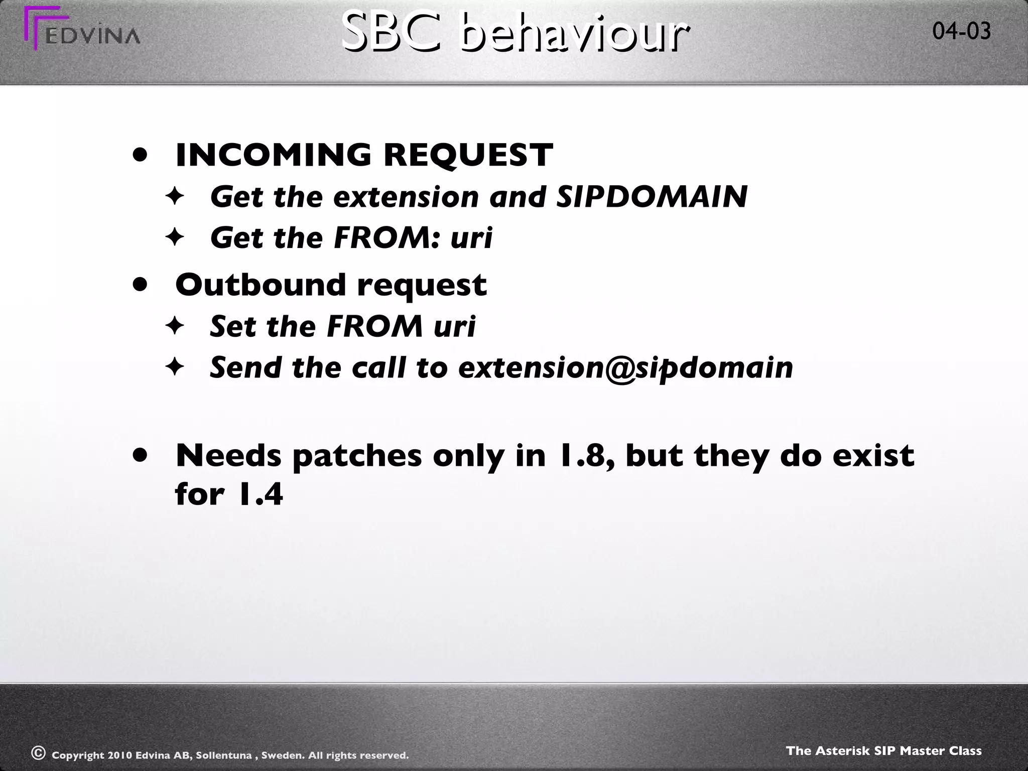SBC behaviour INCOMING REQUEST Get the extension and SIPDOMAIN Get the FROM: uri Outbound request Set the FROM uri Send the call to extension@sipdomain Needs patches only in 1.8, but they do exist for 1.4 