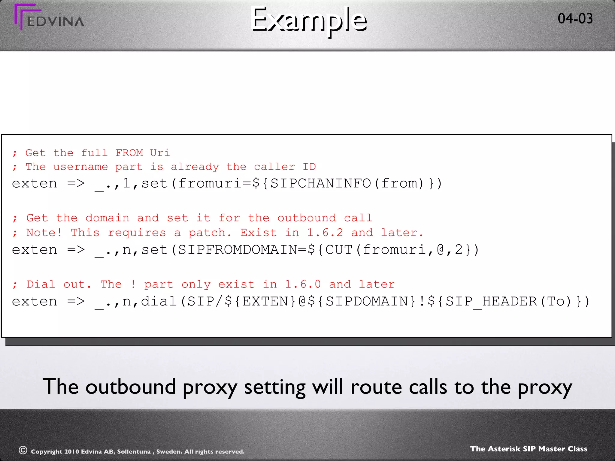 Example ; Get the full FROM Uri ; The username part is already the caller ID exten => _.,1,set(fromuri=${SIPCHANINFO(from)}) ; Get the domain and set it for the outbound call ; Note! This requires a patch. Exist in 1.6.2 and later. exten => _.,n,set(SIPFROMDOMAIN=${CUT(fromuri,@,2}) ; Dial out. The ! part only exist in 1.6.0 and later exten => _.,n,dial(SIP/${EXTEN}@${SIPDOMAIN}!${SIP_HEADER(To)}) The outbound proxy setting will route calls to the proxy 