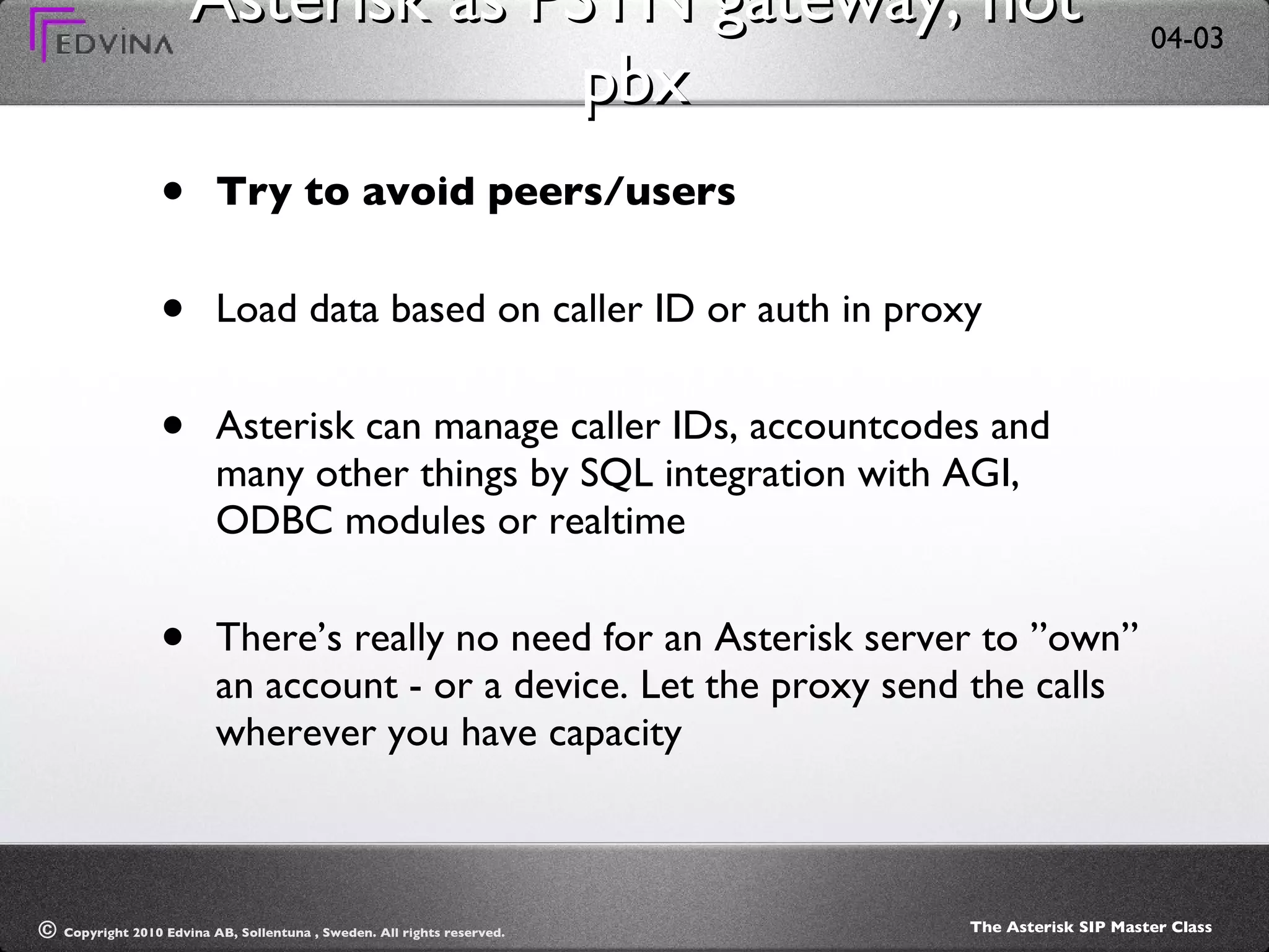 Asterisk as PSTN gateway, not pbx Try to avoid peers/users Load data based on caller ID or auth in proxy Asterisk can manage caller IDs, accountcodes and many other things by SQL integration with AGI, ODBC modules or realtime There’s really no need for an Asterisk server to ”own” an account - or a device. Let the proxy send the calls wherever you have capacity 