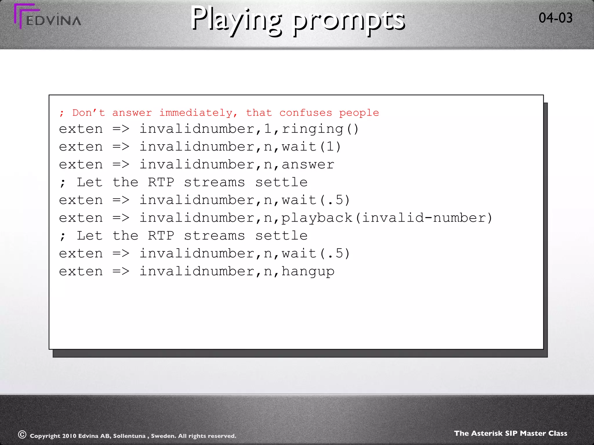 Playing prompts ; Don’t answer immediately, that confuses people exten => invalidnumber,1,ringing() exten => invalidnumber,n,wait(1) exten => invalidnumber,n,answer ; Let the RTP streams settle exten => invalidnumber,n,wait(.5) exten => invalidnumber,n,playback(invalid-number) ; Let the RTP streams settle exten => invalidnumber,n,wait(.5) exten => invalidnumber,n,hangup 