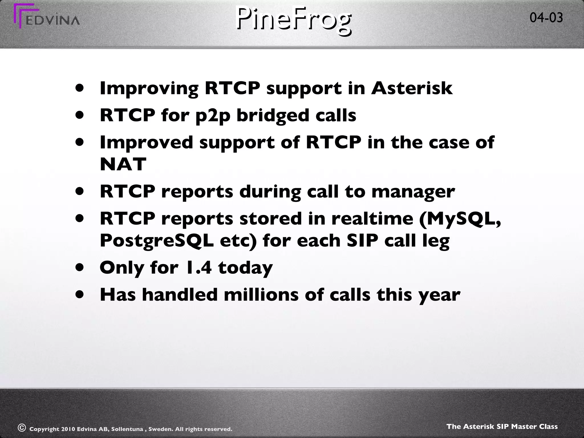 PineFrog Improving RTCP support in Asterisk RTCP for p2p bridged calls Improved support of RTCP in the case of NAT RTCP reports during call to manager RTCP reports stored in realtime (MySQL, PostgreSQL etc) for each SIP call leg Only for 1.4 today Has handled millions of calls this year 