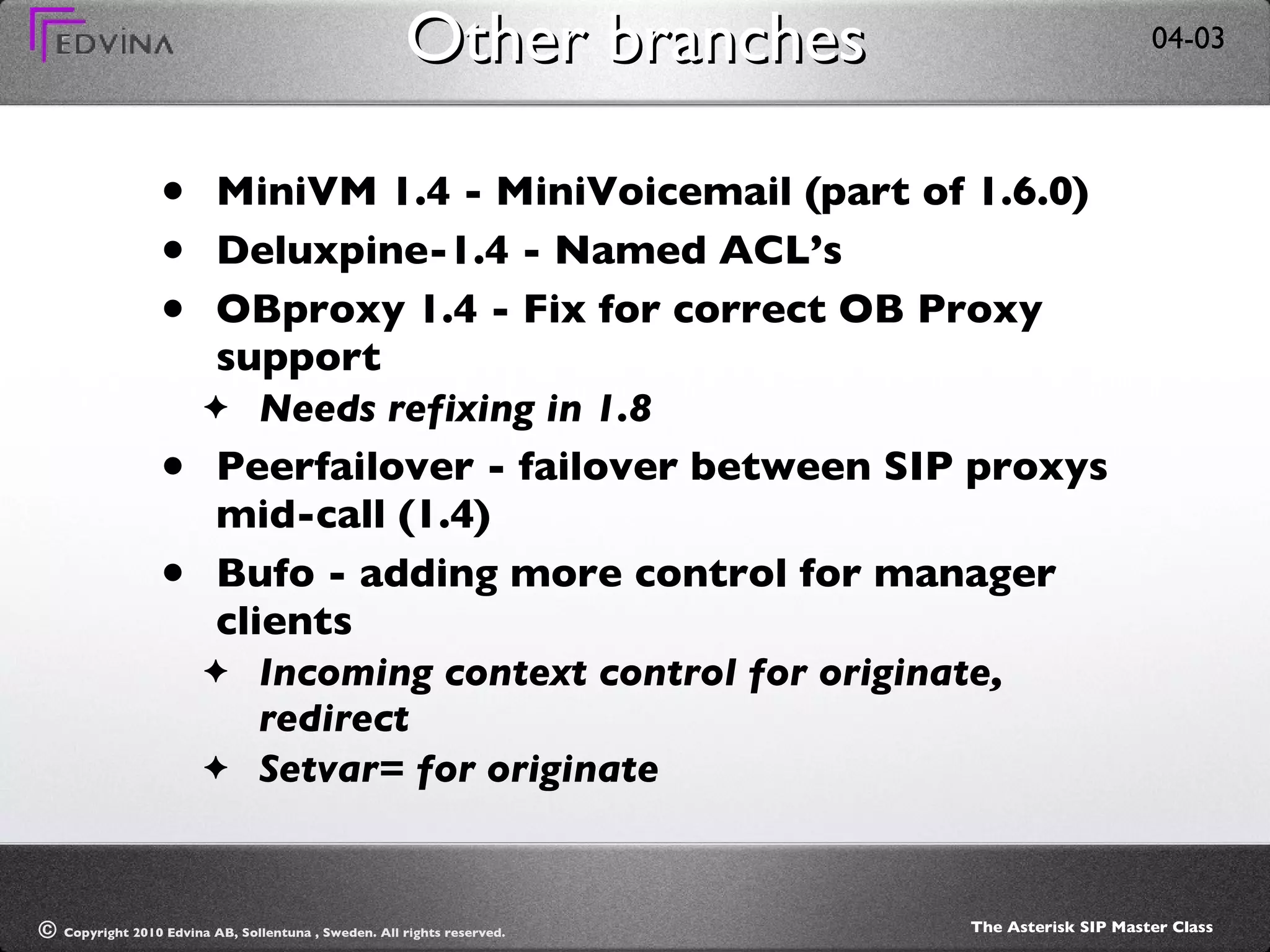 Other branches MiniVM 1.4 - MiniVoicemail (part of 1.6.0) Deluxpine-1.4 - Named ACL’s OBproxy 1.4 - Fix for correct OB Proxy support Needs refixing in 1.8 Peerfailover - failover between SIP proxys mid-call (1.4) Bufo - adding more control for manager clients Incoming context control for originate, redirect Setvar= for originate 