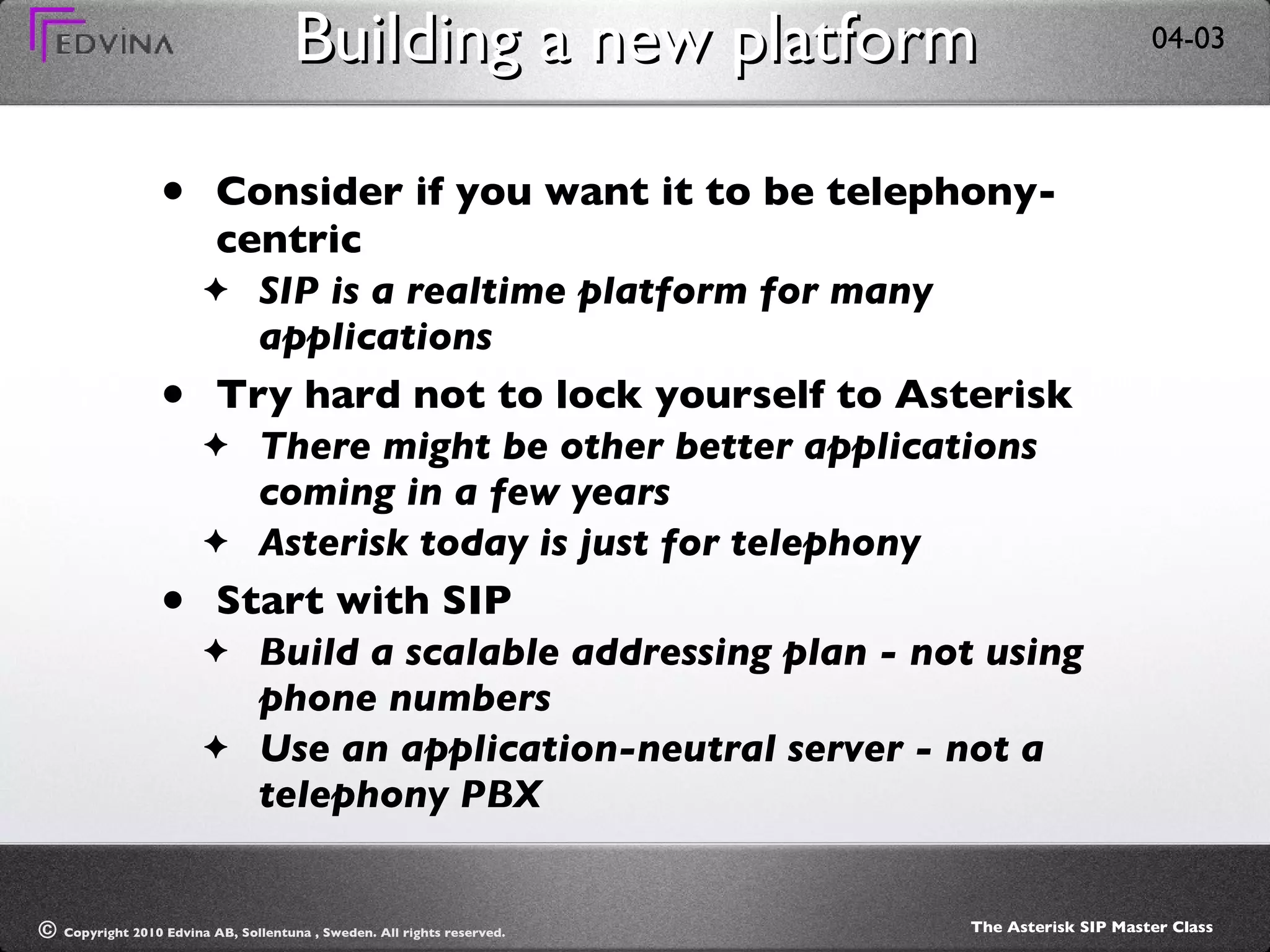 Building a new platform Consider if you want it to be telephony-centric  SIP is a realtime platform for many applications Try hard not to lock yourself to Asterisk There might be other better applications coming in a few years Asterisk today is just for telephony Start with SIP Build a scalable addressing plan - not using phone numbers Use an application-neutral server - not a telephony PBX 