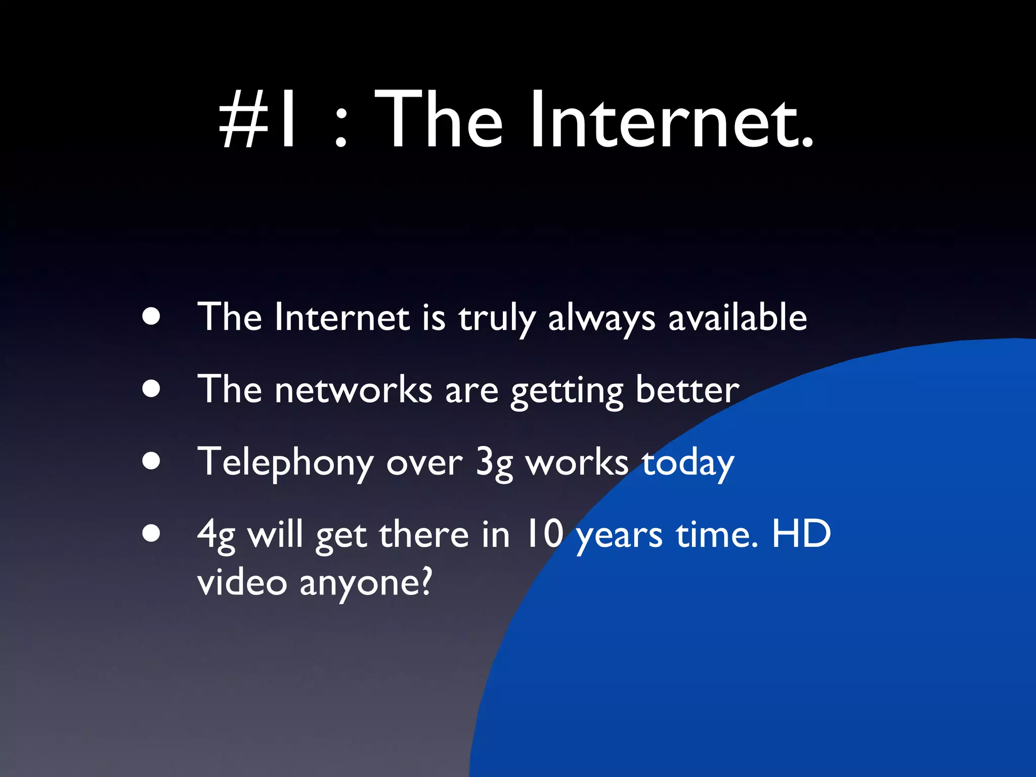 #1 : The Internet. The Internet is truly always available The networks are getting better Telephony over 3g works today 4g will get there in 10 years time. HD video anyone? 