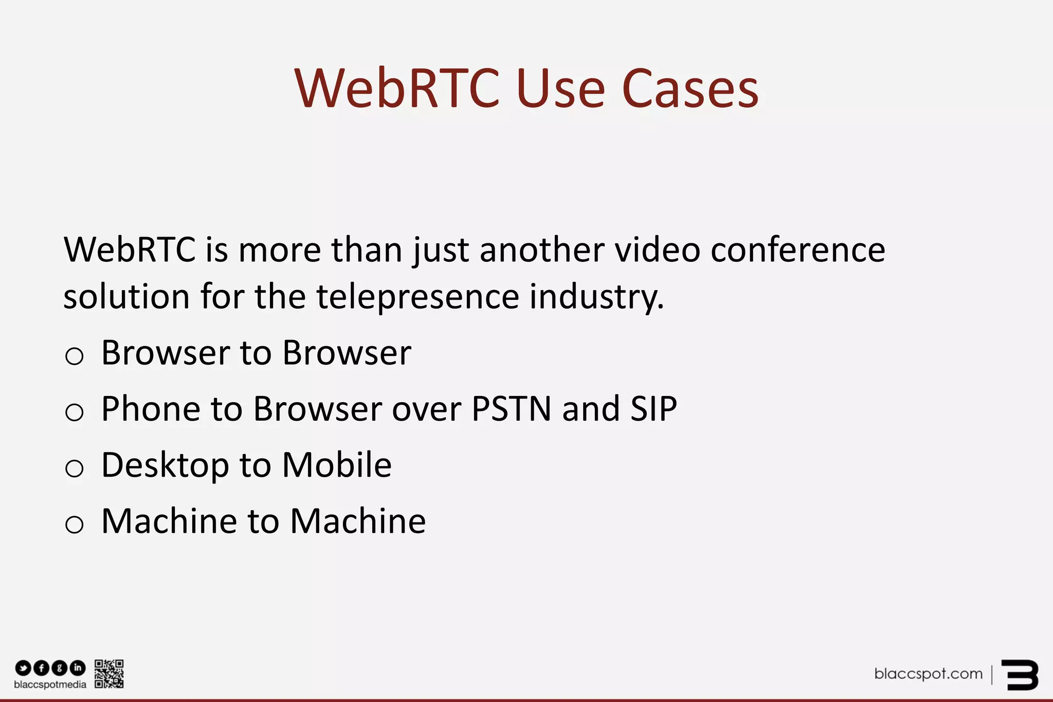 WebRTC Use Cases 
WebRTC is more than just another video conference solution for the telepresence industry. 
oBrowser to Browser 
oPhone to Browser over PSTN and SIP 
oDesktop to Mobile 
oMachine to Machine  
