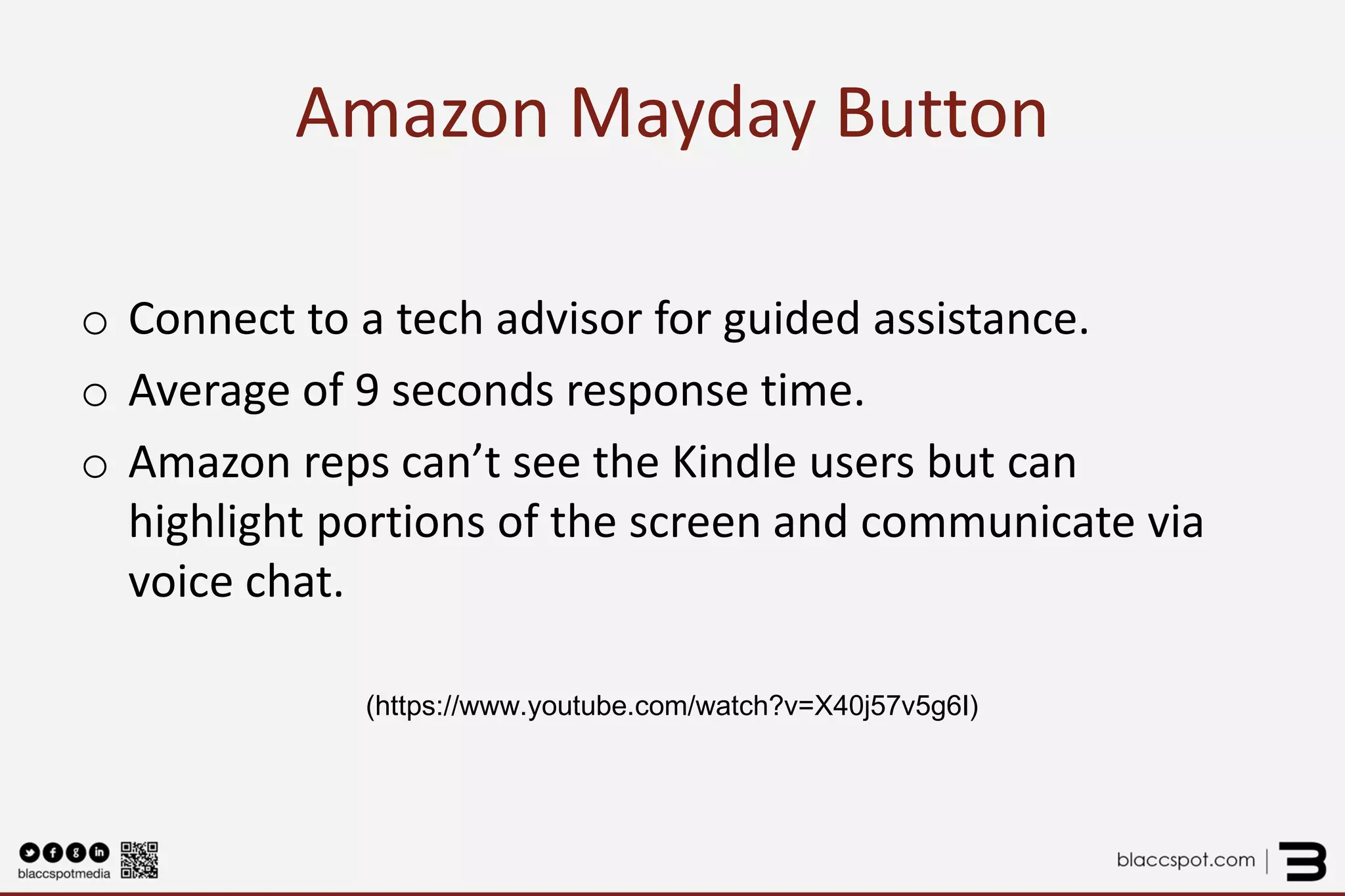 Amazon Mayday Button 
o 
Connect to a tech advisor for guided assistance. 
o 
Average of 9 seconds response time. 
o 
Amazon reps can’t see the Kindle users but can highlight portions of the screen and communicate via voice chat. 
(https://www.youtube.com/watch?v=X40j57v5g6I) 
 