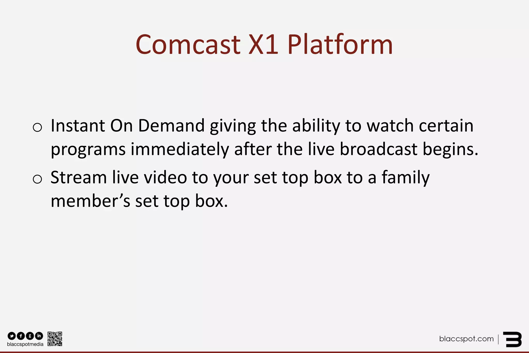 Comcast X1 Platform 
o 
Instant On Demand giving the ability to watch certain programs immediately after the live broadcast begins. 
o 
Stream live video to your set top box to a family member’s set top box.  