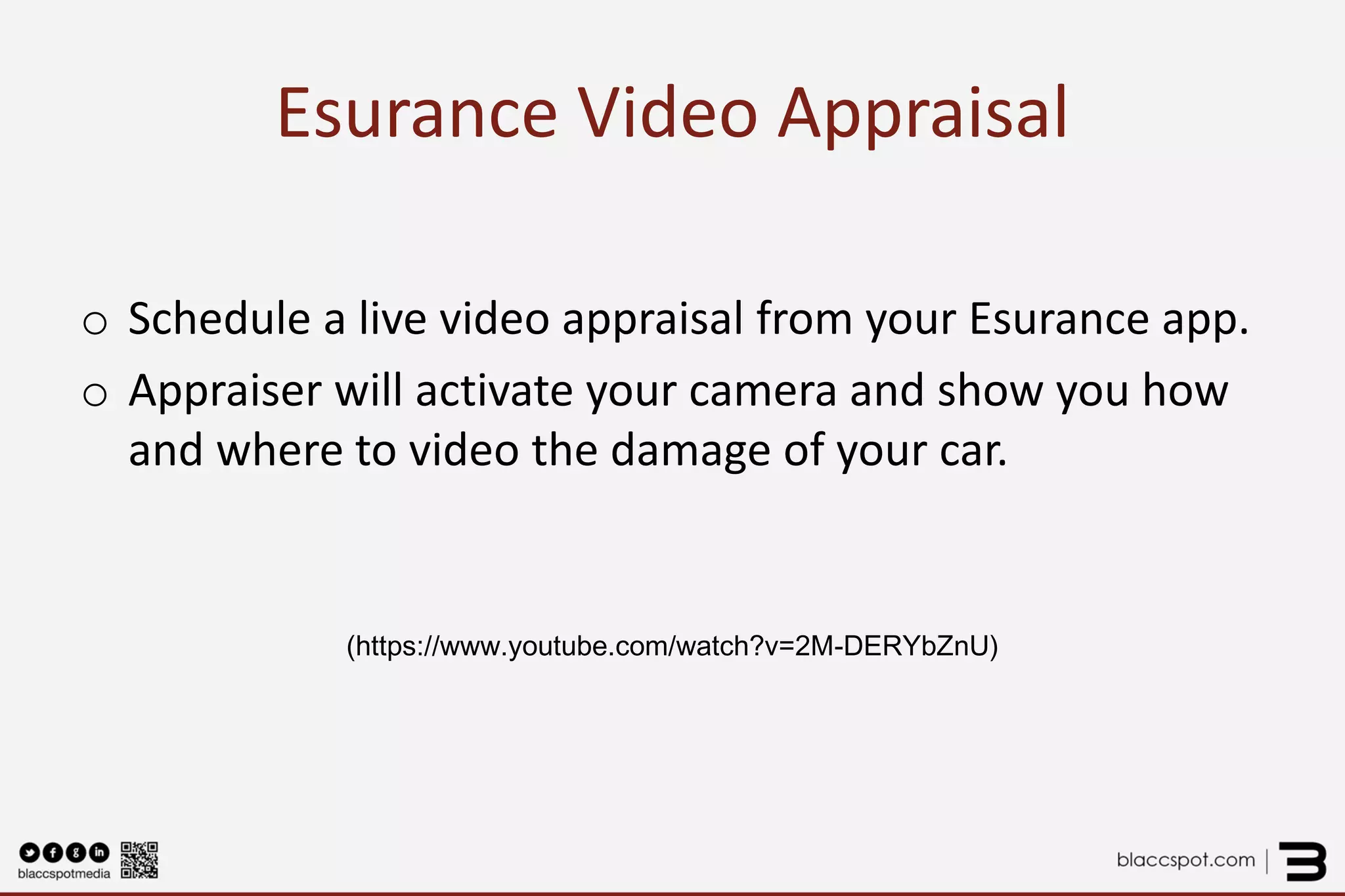 Esurance Video Appraisal 
o 
Schedule a live video appraisal from your Esurance app. 
o 
Appraiser will activate your camera and show you how and where to video the damage of your car. 
(https://www.youtube.com/watch?v=2M-DERYbZnU) 
 