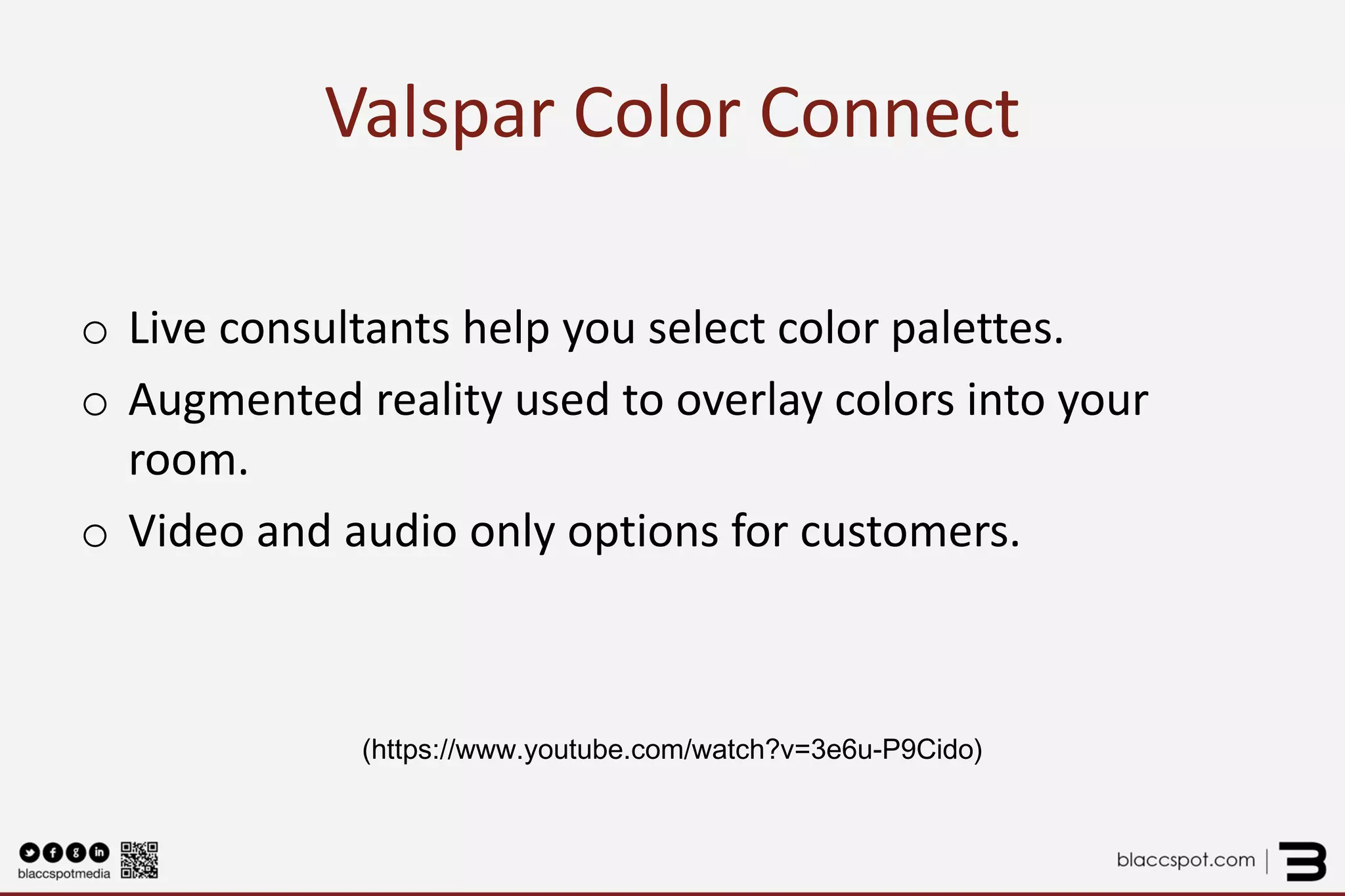 Valspar Color Connect 
o 
Live consultants help you select color palettes. 
o 
Augmented reality used to overlay colors into your room. 
o 
Video and audio only options for customers. 
(https://www.youtube.com/watch?v=3e6u-P9Cido)  