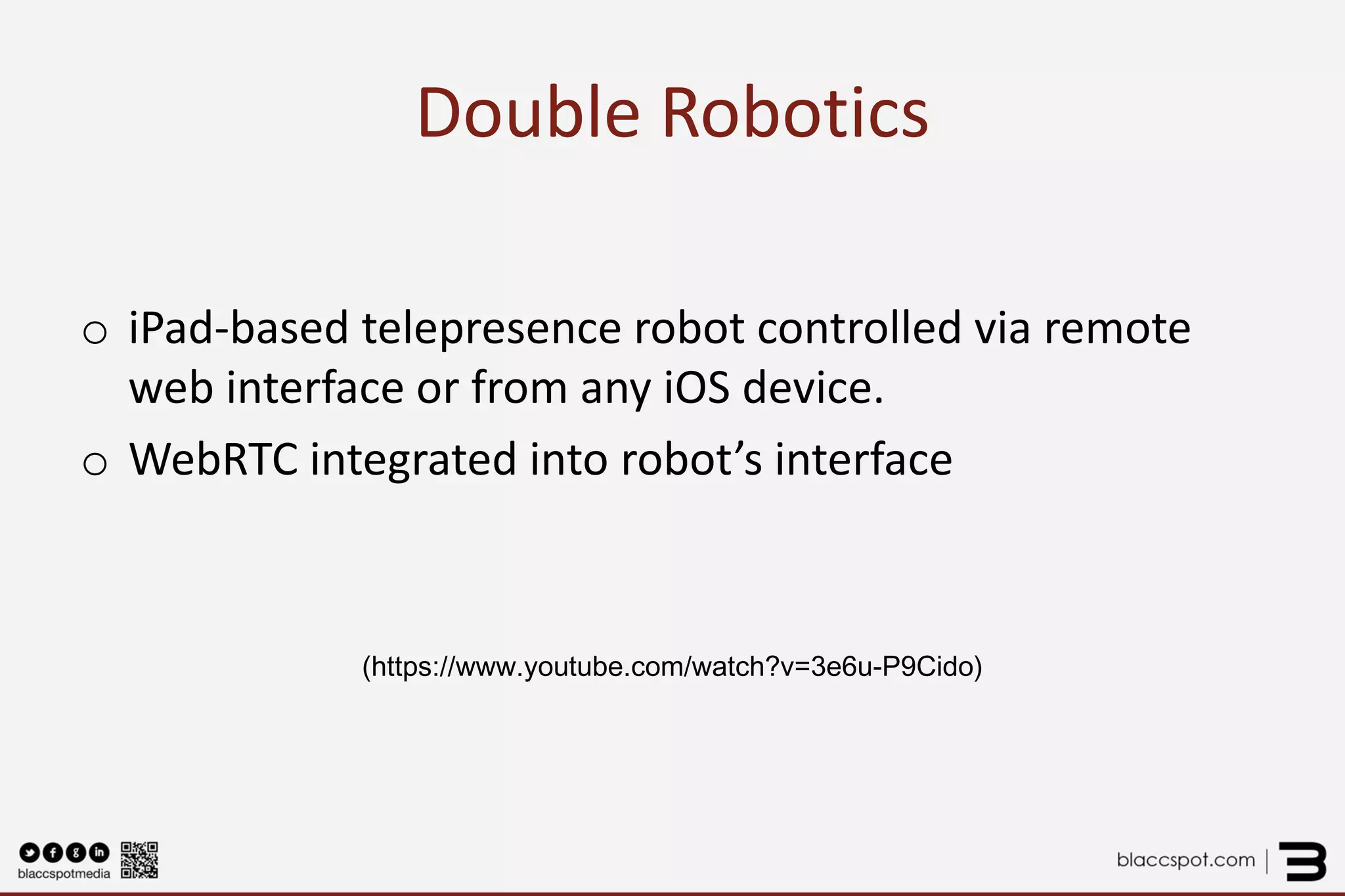 Double Robotics 
o 
iPad-based telepresence robot controlled via remote web interface or from any iOS device. 
o 
WebRTC integrated into robot’s interface 
(https://www.youtube.com/watch?v=3e6u-P9Cido)  