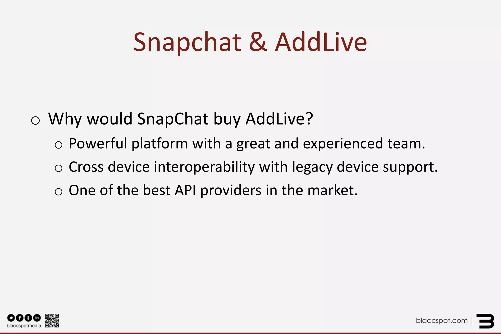 Snapchat & AddLive 
o 
Why would SnapChat buy AddLive? 
o 
Powerful platform with a great and experienced team. 
o 
Cross device interoperability with legacy device support. 
o 
One of the best API providers in the market.  