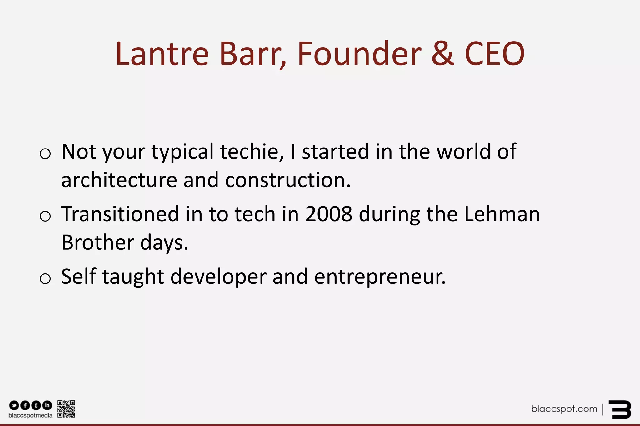 Lantre Barr, Founder & CEO 
o 
Not your typical techie, I started in the world of architecture and construction. 
o 
Transitioned in to tech in 2008 during the Lehman Brother days. 
o 
Self taught developer and entrepreneur. 
 