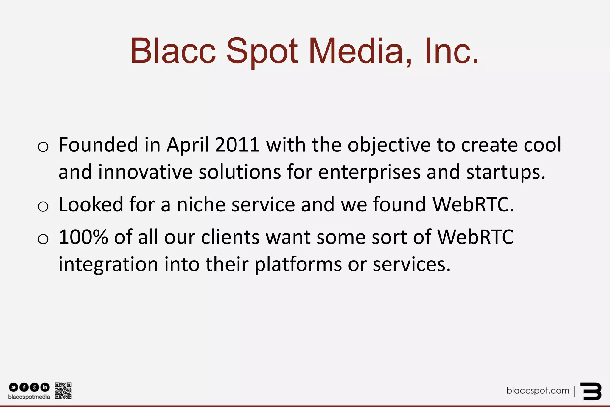 Blacc Spot Media, Inc. 
o 
Founded in April 2011 with the objective to create cool and innovative solutions for enterprises and startups. 
o 
Looked for a niche service and we found WebRTC. 
o 
100% of all our clients want some sort of WebRTC integration into their platforms or services.  