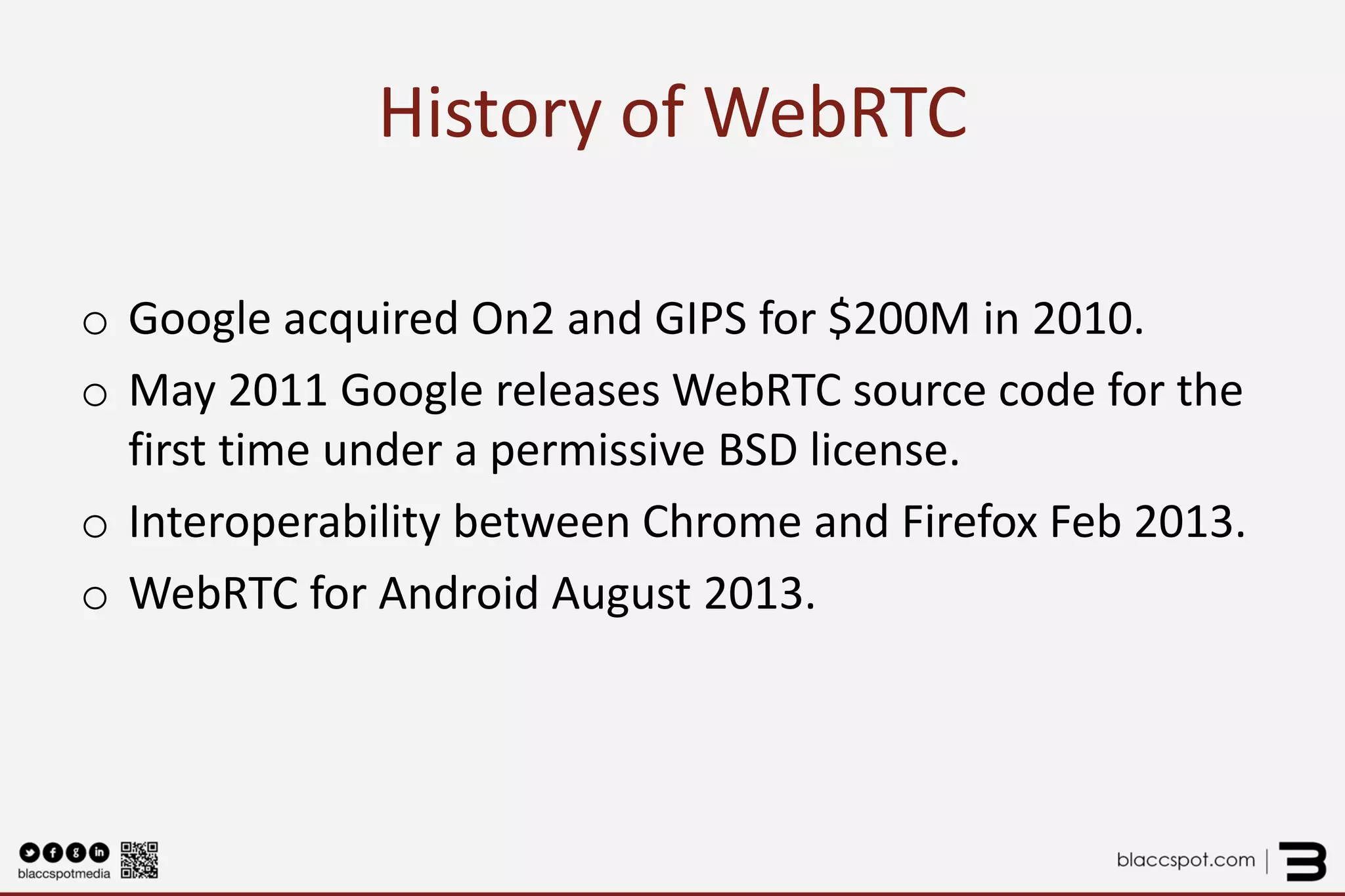 History of WebRTC 
o 
Google acquired On2 and GIPS for $200M in 2010. 
o 
May 2011 Google releases WebRTC source code for the first time under a permissive BSD license. 
o 
Interoperability between Chrome and Firefox Feb 2013. 
o 
WebRTC for Android August 2013.  