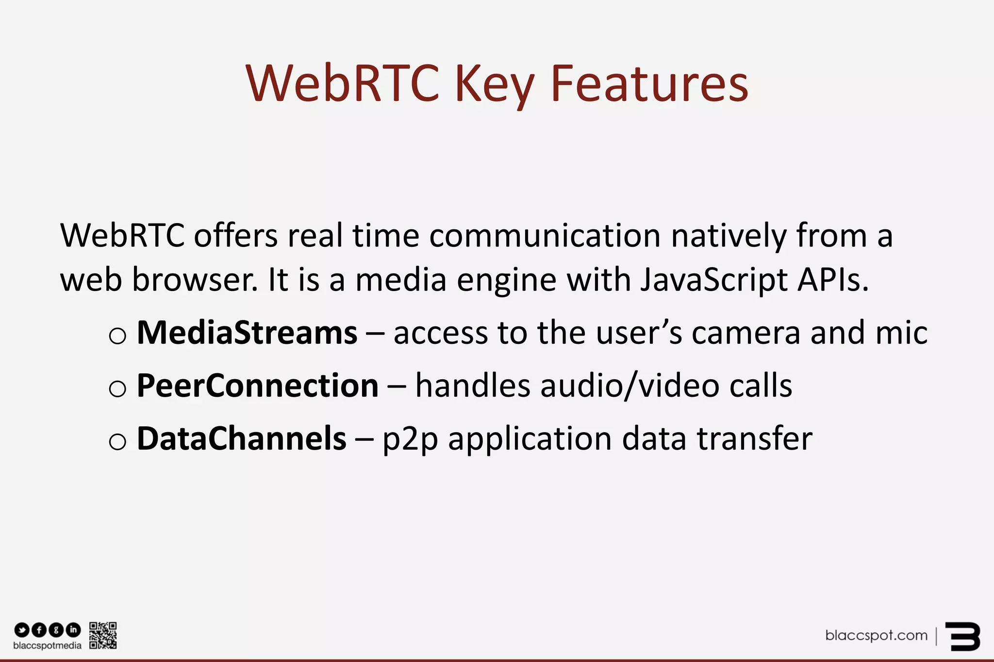 WebRTC Key Features 
WebRTC offers real time communication natively from a web browser. It is a media engine with JavaScript APIs. 
oMediaStreams – access to the user’s camera and mic 
oPeerConnection – handles audio/video calls 
oDataChannels – p2p application data transfer  