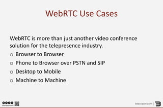 WebRTC Use Cases 
WebRTC is more than just another video conference solution for the telepresence industry. 
oBrowser to Browser 
oPhone to Browser over PSTN and SIP 
oDesktop to Mobile 
oMachine to Machine  