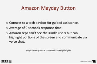 Amazon Mayday Button 
o 
Connect to a tech advisor for guided assistance. 
o 
Average of 9 seconds response time. 
o 
Amazon reps can’t see the Kindle users but can highlight portions of the screen and communicate via voice chat. 
(https://www.youtube.com/watch?v=X40j57v5g6I) 
 