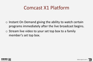 Comcast X1 Platform 
o 
Instant On Demand giving the ability to watch certain programs immediately after the live broadcast begins. 
o 
Stream live video to your set top box to a family member’s set top box.  